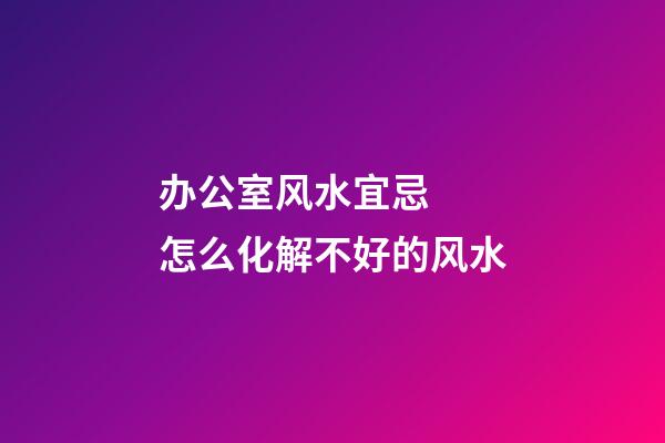 办公室风水宜忌  怎么化解不好的风水